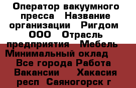 Оператор вакуумного пресса › Название организации ­ Ригдом, ООО › Отрасль предприятия ­ Мебель › Минимальный оклад ­ 1 - Все города Работа » Вакансии   . Хакасия респ.,Саяногорск г.